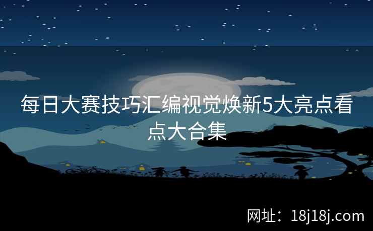 每日大赛技巧汇编视觉焕新5大亮点看点大合集