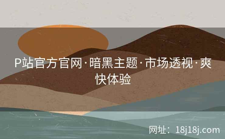 P站官方官网·暗黑主题·市场透视·爽快体验