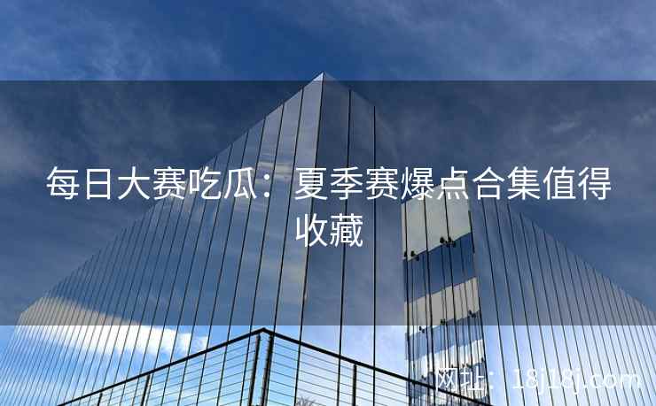 每日大赛吃瓜:夏季赛爆点合集值得收藏 每日大赛吃瓜:夏季赛爆点合集值得收藏