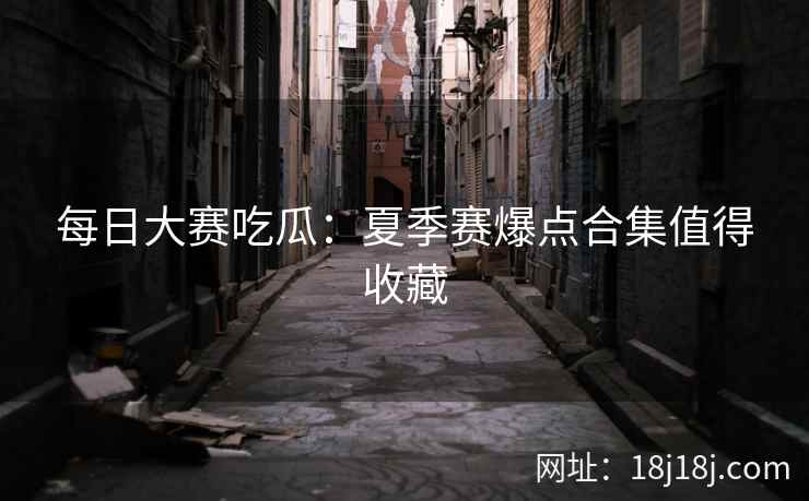 每日大赛吃瓜:夏季赛爆点合集值得收藏 每日大赛吃瓜:夏季赛爆点合集值得收藏