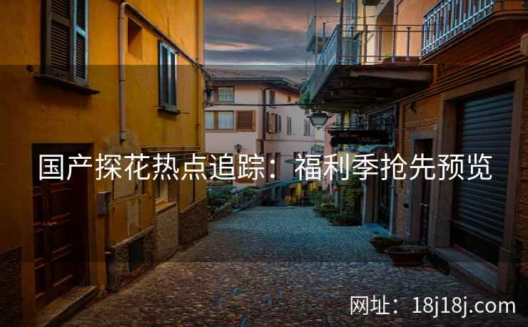 国产探花热点追踪:福利季抢先预览 国产探花热点追踪:福利季抢先预览