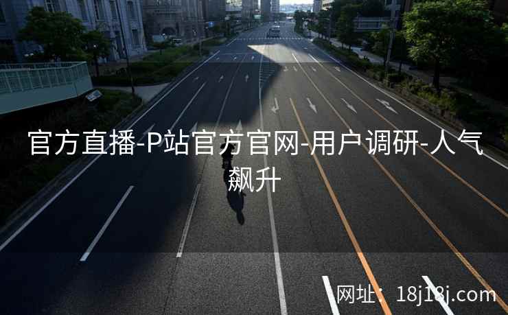 官方直播-P站官方官网-用户调研-人气飙升 官方直播-P站官方官网-用户调研-人气飙升