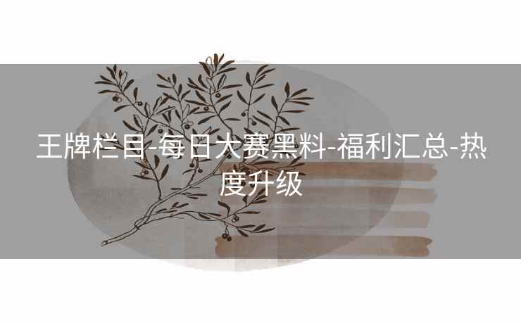 王牌栏目-每日大赛黑料-福利汇总-热度升级