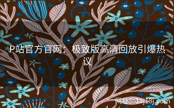 P站官方官网：极致版高清回放引爆热议