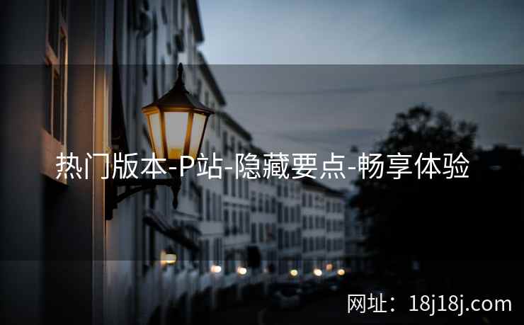热门版本-P站-隐藏要点-畅享体验