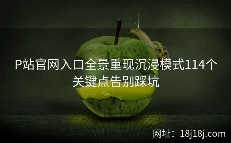 P站官网入口全景重现沉浸模式114个关键点告别踩坑