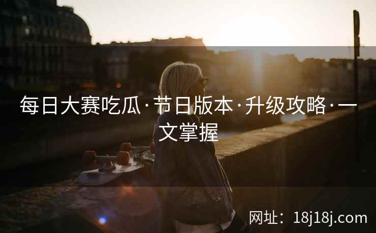 每日大赛吃瓜·节日版本·升级攻略·一文掌握