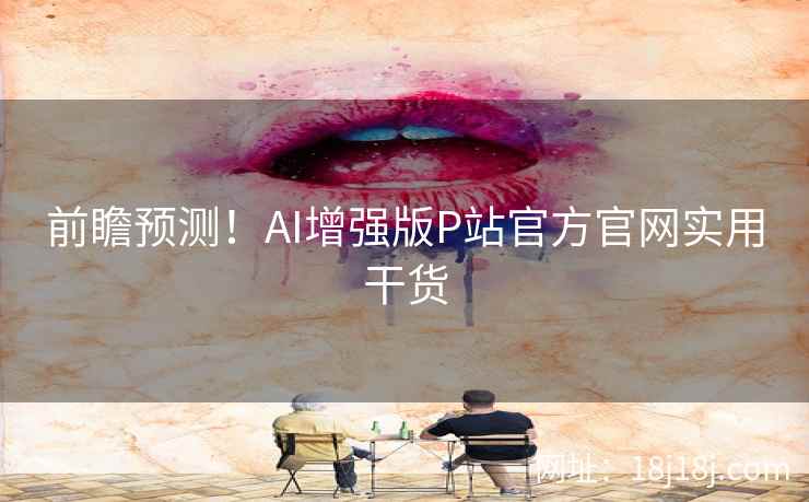 前瞻预测！AI增强版P站官方官网实用干货
