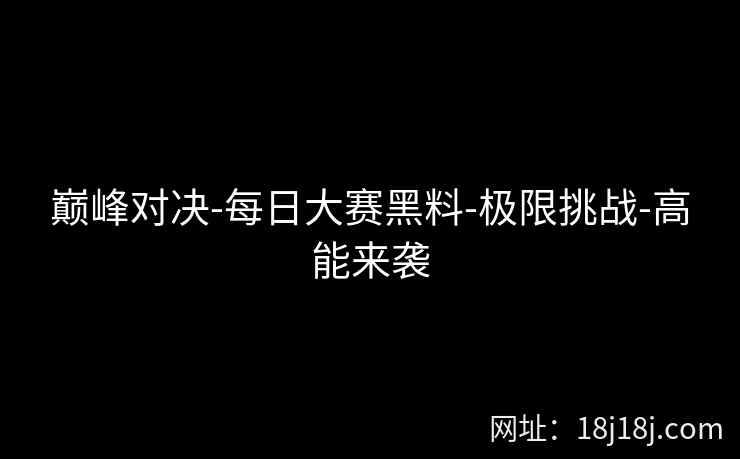 巅峰对决-每日大赛黑料-极限挑战-高能来袭 巅峰对决-每日大赛黑料-极限挑战-高能来袭