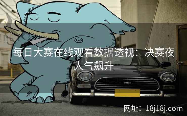 每日大赛在线观看数据透视:决赛夜人气飙升 每日大赛在线观看数据透视:决赛夜人气飙升