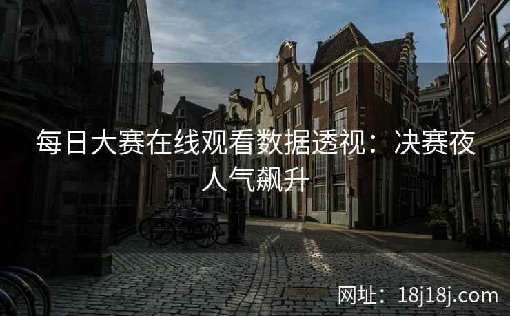 每日大赛在线观看数据透视:决赛夜人气飙升 每日大赛在线观看数据透视:决赛夜人气飙升