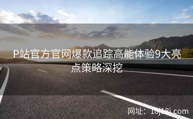 P站官方官网爆款追踪高能体验9大亮点策略深挖