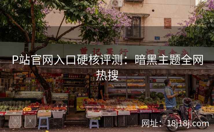 P站官网入口硬核评测：暗黑主题全网热搜