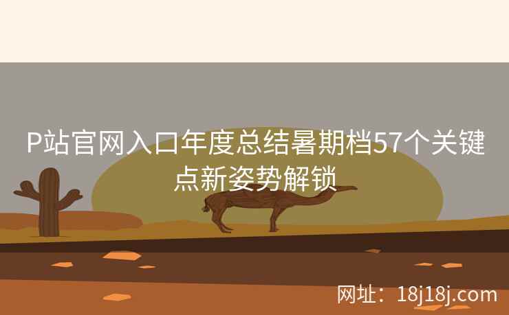 P站官网入口年度总结暑期档57个关键点新姿势解锁