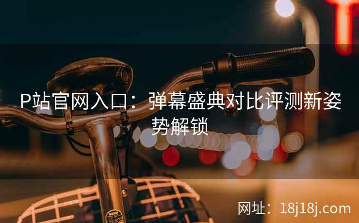 P站官网入口：弹幕盛典对比评测新姿势解锁
