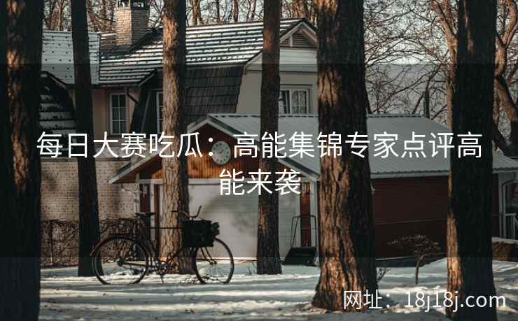 每日大赛吃瓜：高能集锦专家点评高能来袭