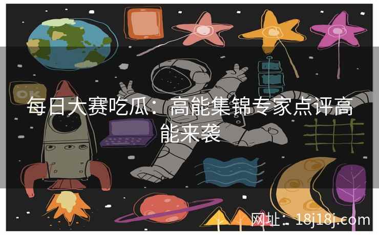 每日大赛吃瓜：高能集锦专家点评高能来袭