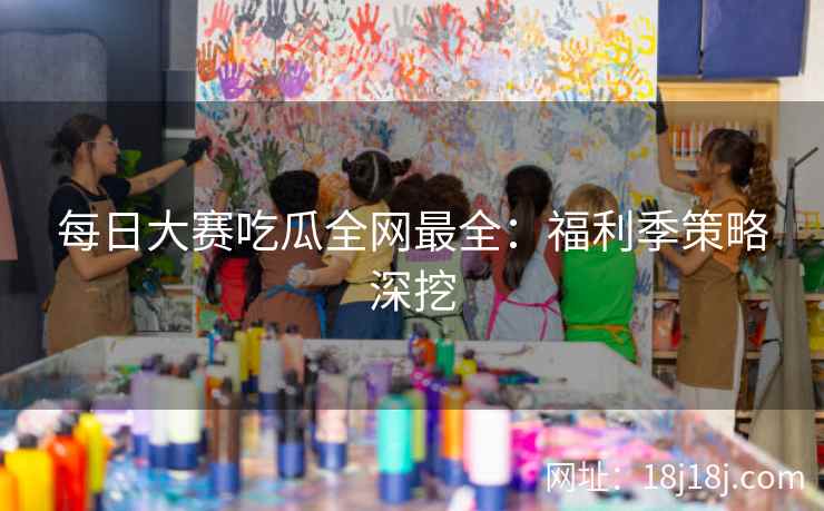 每日大赛吃瓜全网最全:福利季策略深挖 每日大赛吃瓜全网最全:福利季策略深挖