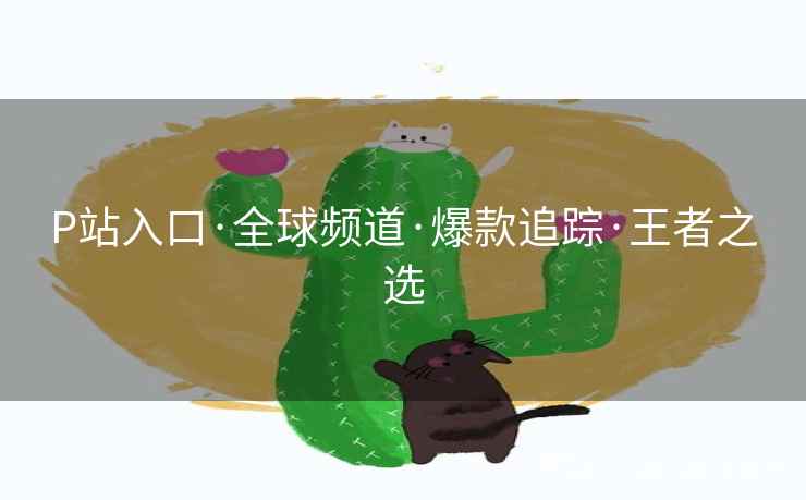 P站入口·全球频道·爆款追踪·王者之选 P站入口·全球频道·爆款追踪·王者之选