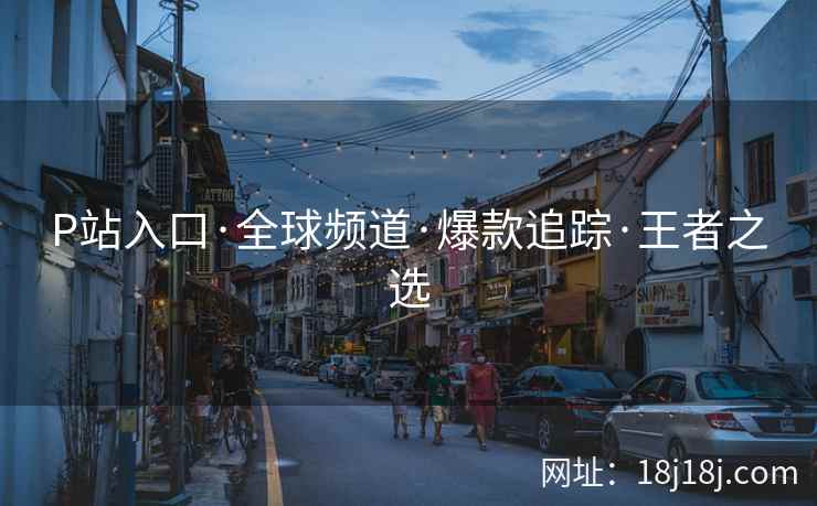 P站入口·全球频道·爆款追踪·王者之选 P站入口·全球频道·爆款追踪·王者之选