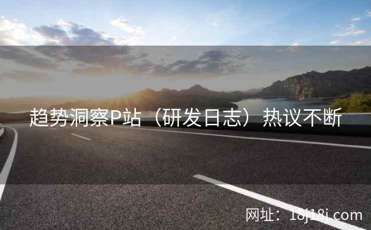 趋势洞察P站（研发日志）热议不断