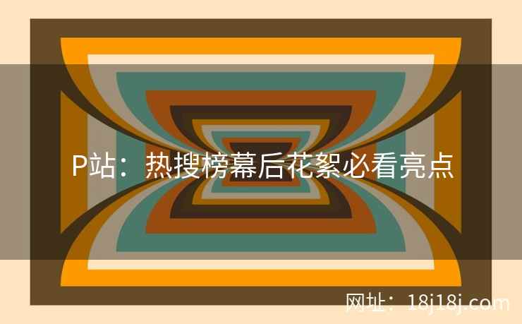 P站：热搜榜幕后花絮必看亮点